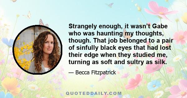 Strangely enough, it wasn’t Gabe who was haunting my thoughts, though. That job belonged to a pair of sinfully black eyes that had lost their edge when they studied me, turning as soft and sultry as silk.