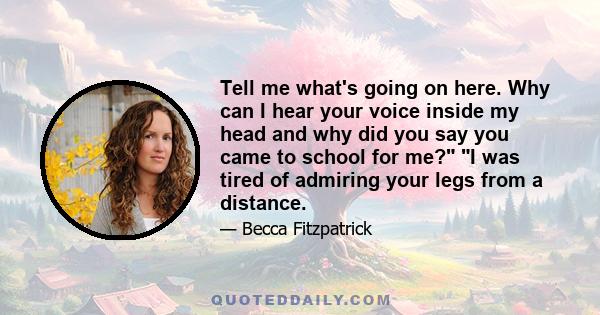 Tell me what's going on here. Why can I hear your voice inside my head and why did you say you came to school for me? I was tired of admiring your legs from a distance.