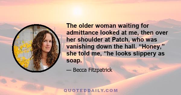 The older woman waiting for admittance looked at me, then over her shoulder at Patch, who was vanishing down the hall. “Honey,” she told me, “he looks slippery as soap.