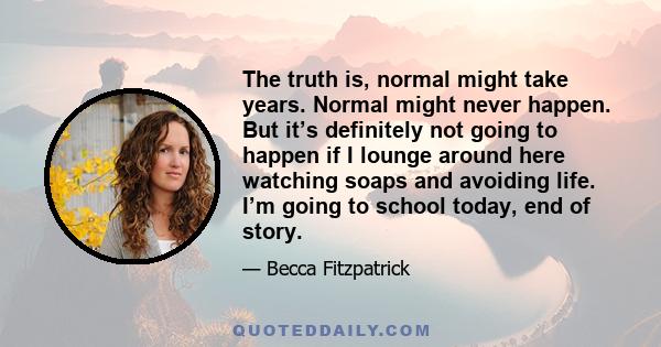 The truth is, normal might take years. Normal might never happen. But it’s definitely not going to happen if I lounge around here watching soaps and avoiding life. I’m going to school today, end of story.