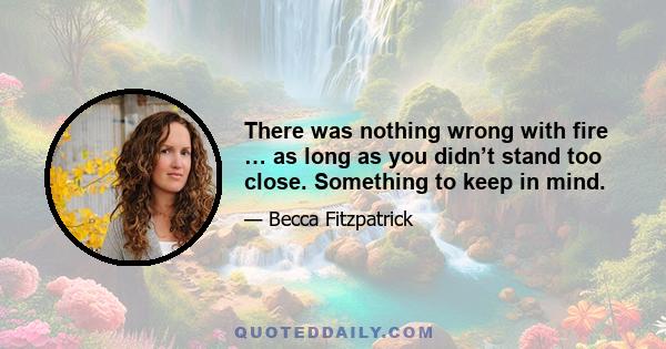 There was nothing wrong with fire … as long as you didn’t stand too close. Something to keep in mind.