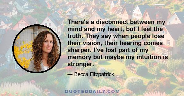 There's a disconnect between my mind and my heart, but I feel the truth. They say when people lose their vision, their hearing comes sharper. I've lost part of my memory but maybe my intuition is stronger.