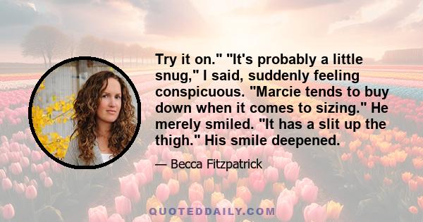 Try it on. It's probably a little snug, I said, suddenly feeling conspicuous. Marcie tends to buy down when it comes to sizing. He merely smiled. It has a slit up the thigh. His smile deepened.