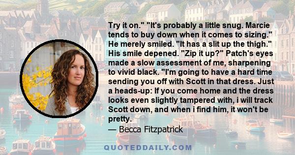 Try it on. It's probably a little snug. Marcie tends to buy down when it comes to sizing. He merely smiled. It has a slit up the thigh. His smile depened. Zip it up? Patch's eyes made a slow assessment of me, sharpening 