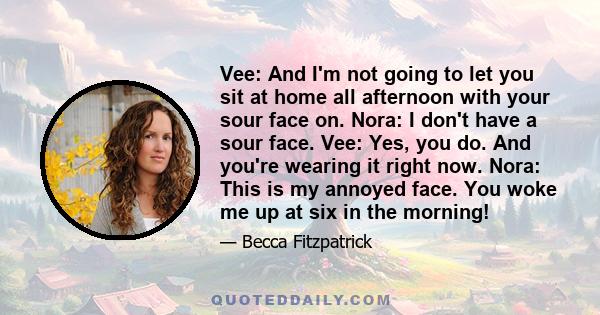 Vee: And I'm not going to let you sit at home all afternoon with your sour face on. Nora: I don't have a sour face. Vee: Yes, you do. And you're wearing it right now. Nora: This is my annoyed face. You woke me up at six 