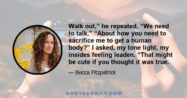 Walk out,” he repeated. “We need to talk.” “About how you need to sacrifice me to get a human body?” I asked, my tone light, my insides feeling leaden. “That might be cute if you thought it was true.