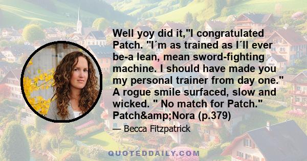 Well yoy did it,I congratulated Patch. I´m as trained as I´ll ever be-a lean, mean sword-fighting machine. I should have made you my personal trainer from day one. A rogue smile surfaced, slow and wicked.  No match for