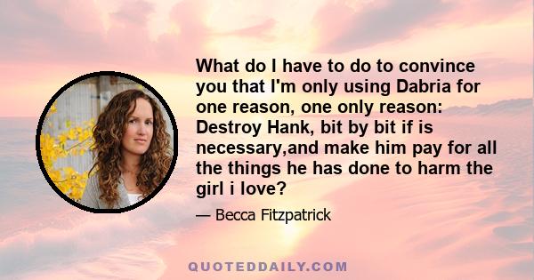 What do I have to do to convince you that I'm only using Dabria for one reason, one only reason: Destroy Hank, bit by bit if is necessary,and make him pay for all the things he has done to harm the girl i love?