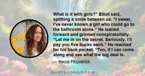 What is it with girls?” Elliot said, splitting a smile between us. “I swear, I’ve never known a girl who could go to the bathroom alone.” He leaned forward and grinned conspiratorially. “Let me in on the secret.