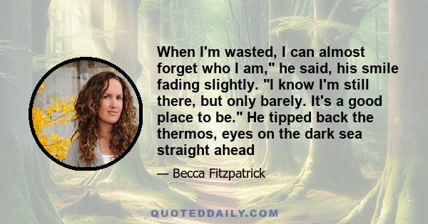 When I'm wasted, I can almost forget who I am, he said, his smile fading slightly. I know I'm still there, but only barely. It's a good place to be. He tipped back the thermos, eyes on the dark sea straight ahead