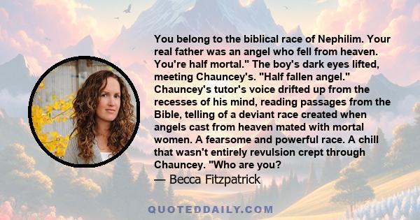 You belong to the biblical race of Nephilim. Your real father was an angel who fell from heaven. You're half mortal. The boy's dark eyes lifted, meeting Chauncey's. Half fallen angel. Chauncey's tutor's voice drifted up 