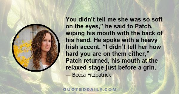 You didn’t tell me she was so soft on the eyes,” he said to Patch, wiping his mouth with the back of his hand. He spoke with a heavy Irish accent. “I didn’t tell her how hard you are on them either,” Patch returned, his 