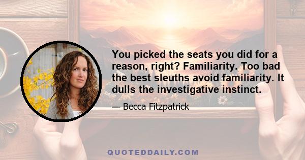 You picked the seats you did for a reason, right? Familiarity. Too bad the best sleuths avoid familiarity. It dulls the investigative instinct.