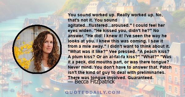 You sound worked up. Really worked up. No, that's not it. You sound agitated...flustered...aroused. I could feel her eyes widen. He kissed you, didn't he? No answer. He did! I knew it! I've seen the way he looks at you. 