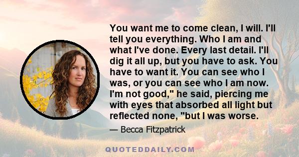 You want me to come clean, I will. I'll tell you everything. Who I am and what I've done. Every last detail. I'll dig it all up, but you have to ask. You have to want it. You can see who I was, or you can see who I am