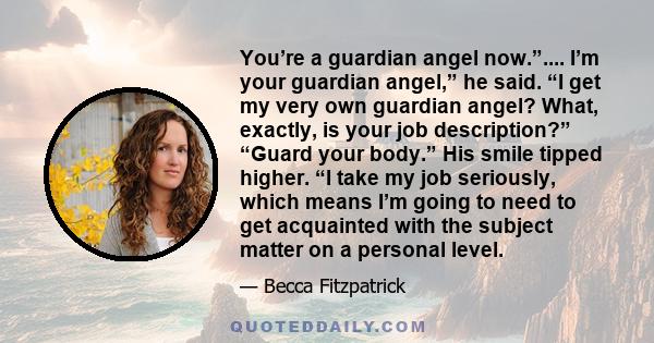 You’re a guardian angel now.”.... I’m your guardian angel,” he said. “I get my very own guardian angel? What, exactly, is your job description?” “Guard your body.” His smile tipped higher. “I take my job seriously,