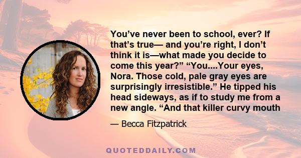 You’ve never been to school, ever? If that’s true— and you’re right, I don’t think it is—what made you decide to come this year?” “You....Your eyes, Nora. Those cold, pale gray eyes are surprisingly irresistible.” He