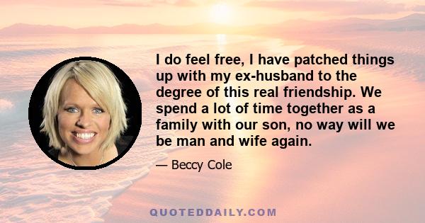 I do feel free, I have patched things up with my ex-husband to the degree of this real friendship. We spend a lot of time together as a family with our son, no way will we be man and wife again.