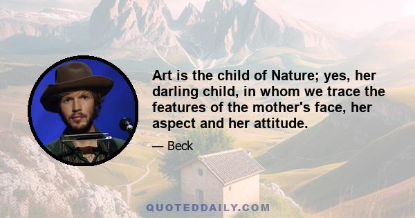 Art is the child of Nature; yes, her darling child, in whom we trace the features of the mother's face, her aspect and her attitude.