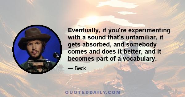 Eventually, if you're experimenting with a sound that's unfamiliar, it gets absorbed, and somebody comes and does it better, and it becomes part of a vocabulary.