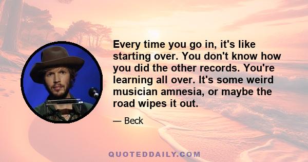 Every time you go in, it's like starting over. You don't know how you did the other records. You're learning all over. It's some weird musician amnesia, or maybe the road wipes it out.