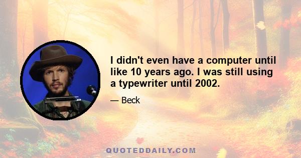 I didn't even have a computer until like 10 years ago. I was still using a typewriter until 2002.