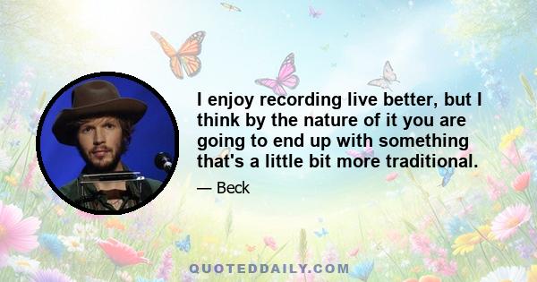 I enjoy recording live better, but I think by the nature of it you are going to end up with something that's a little bit more traditional.