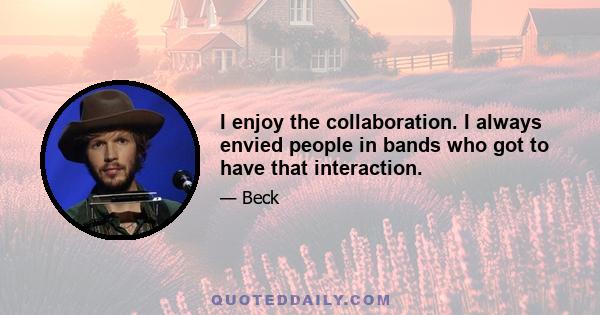 I enjoy the collaboration. I always envied people in bands who got to have that interaction.