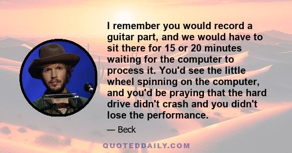 I remember you would record a guitar part, and we would have to sit there for 15 or 20 minutes waiting for the computer to process it. You'd see the little wheel spinning on the computer, and you'd be praying that the