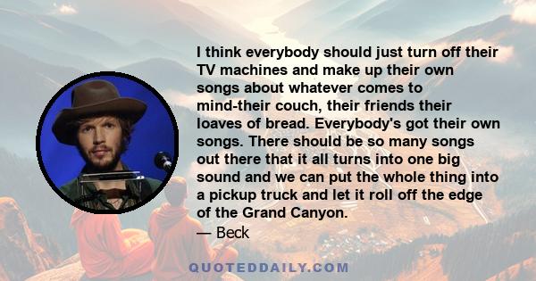 I think everybody should just turn off their TV machines and make up their own songs about whatever comes to mind-their couch, their friends their loaves of bread. Everybody's got their own songs. There should be so