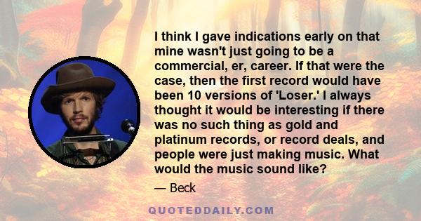 I think I gave indications early on that mine wasn't just going to be a commercial, er, career. If that were the case, then the first record would have been 10 versions of 'Loser.' I always thought it would be