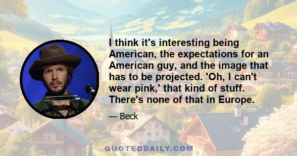 I think it's interesting being American, the expectations for an American guy, and the image that has to be projected. 'Oh, I can't wear pink,' that kind of stuff. There's none of that in Europe.