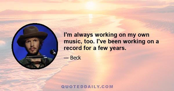 I'm always working on my own music, too. I've been working on a record for a few years.