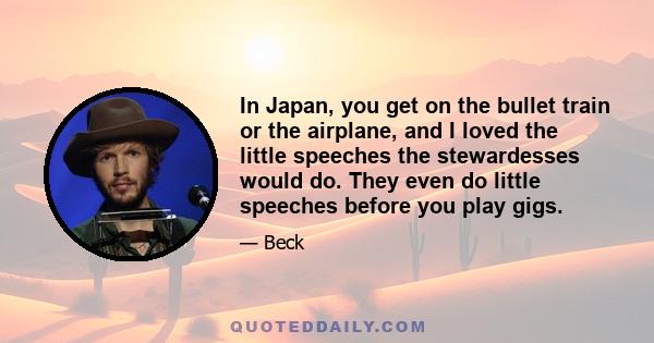 In Japan, you get on the bullet train or the airplane, and I loved the little speeches the stewardesses would do. They even do little speeches before you play gigs.