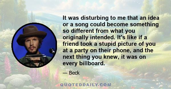 It was disturbing to me that an idea or a song could become something so different from what you originally intended. It's like if a friend took a stupid picture of you at a party on their phone, and the next thing you