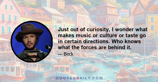 Just out of curiosity, I wonder what makes music or culture or taste go in certain directions. Who knows what the forces are behind it.