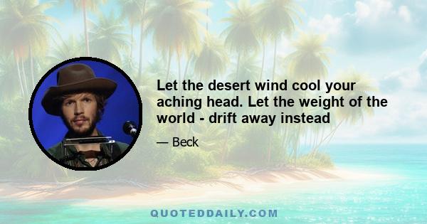 Let the desert wind cool your aching head. Let the weight of the world - drift away instead