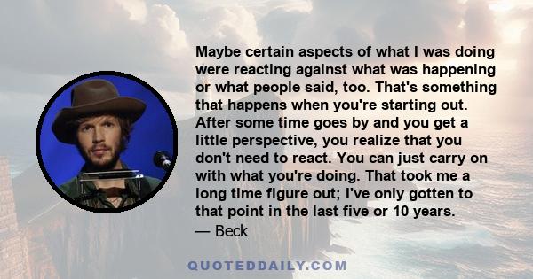 Maybe certain aspects of what I was doing were reacting against what was happening or what people said, too. That's something that happens when you're starting out. After some time goes by and you get a little