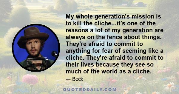 My whole generation's mission is to kill the cliche...it's one of the reasons a lot of my generation are always on the fence about things. They're afraid to commit to anything for fear of seeming like a cliche. They're