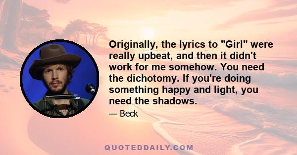 Originally, the lyrics to Girl were really upbeat, and then it didn't work for me somehow. You need the dichotomy. If you're doing something happy and light, you need the shadows.