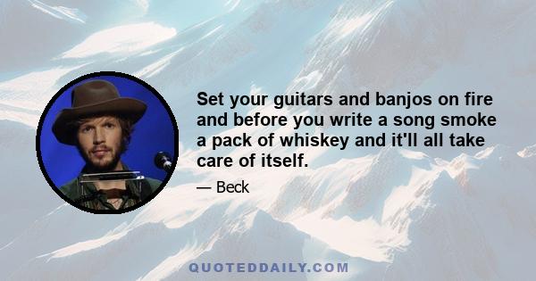 Set your guitars and banjos on fire and before you write a song smoke a pack of whiskey and it'll all take care of itself.