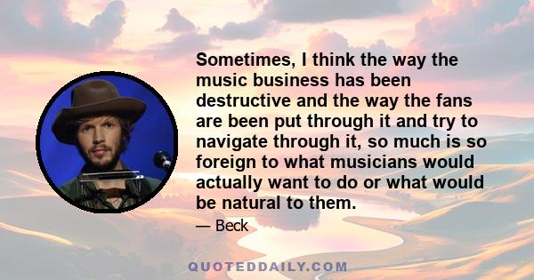 Sometimes, I think the way the music business has been destructive and the way the fans are been put through it and try to navigate through it, so much is so foreign to what musicians would actually want to do or what
