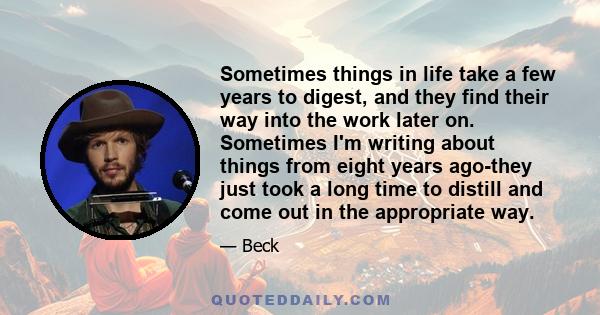 Sometimes things in life take a few years to digest, and they find their way into the work later on. Sometimes I'm writing about things from eight years ago-they just took a long time to distill and come out in the