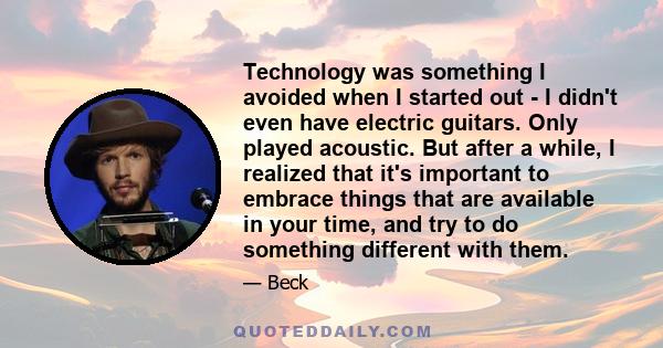 Technology was something I avoided when I started out - I didn't even have electric guitars. Only played acoustic. But after a while, I realized that it's important to embrace things that are available in your time, and 