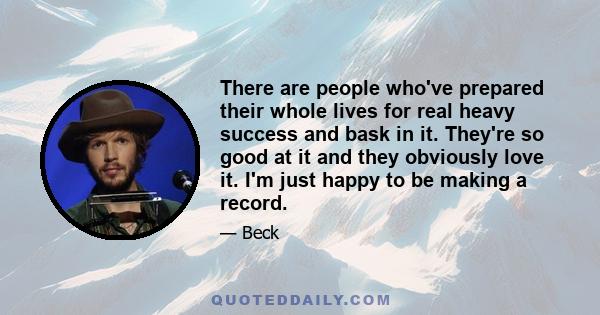 There are people who've prepared their whole lives for real heavy success and bask in it. They're so good at it and they obviously love it. I'm just happy to be making a record.