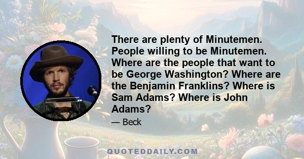 There are plenty of Minutemen. People willing to be Minutemen. Where are the people that want to be George Washington? Where are the Benjamin Franklins? Where is Sam Adams? Where is John Adams?