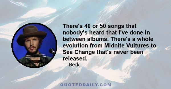 There's 40 or 50 songs that nobody's heard that I've done in between albums. There's a whole evolution from Midnite Vultures to Sea Change that's never been released.