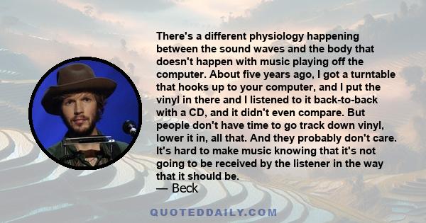 There's a different physiology happening between the sound waves and the body that doesn't happen with music playing off the computer. About five years ago, I got a turntable that hooks up to your computer, and I put