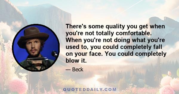 There's some quality you get when you're not totally comfortable. When you're not doing what you're used to, you could completely fall on your face. You could completely blow it.