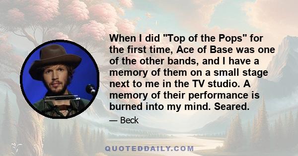 When I did Top of the Pops for the first time, Ace of Base was one of the other bands, and I have a memory of them on a small stage next to me in the TV studio. A memory of their performance is burned into my mind.